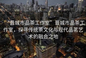 “晉城市品茶工作室”晉城市品茶工作室，探尋傳統茶文化與現代品茗藝術的融合之地