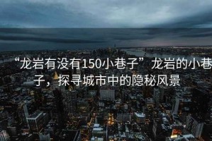 “龍巖有沒有150小巷子”龍巖的小巷子，探尋城市中的隱秘風(fēng)景