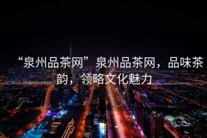 “泉州品茶網(wǎng)”泉州品茶網(wǎng)，品味茶韻，領(lǐng)略文化魅力