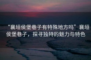 “襄垣侯堡巷子有特殊地方嗎”襄垣侯堡巷子，探尋獨(dú)特的魅力與特色