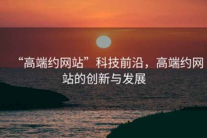 “高端約網站”科技前沿，高端約網站的創新與發展