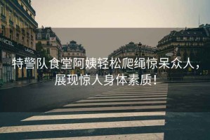 特警隊食堂阿姨輕松爬繩驚呆眾人，展現驚人身體素質！