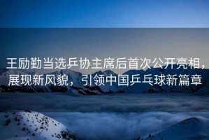 王勵勤當選乒協(xié)主席后首次公開亮相，展現(xiàn)新風貌，引領中國乒乓球新篇章