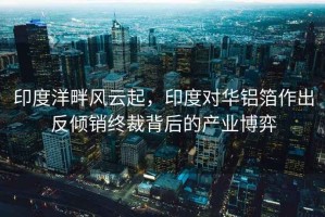 印度洋畔風(fēng)云起，印度對(duì)華鋁箔作出反傾銷終裁背后的產(chǎn)業(yè)博弈