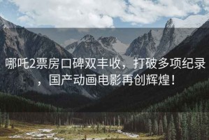 哪吒2票房口碑雙豐收，打破多項紀錄，國產動畫電影再創輝煌！
