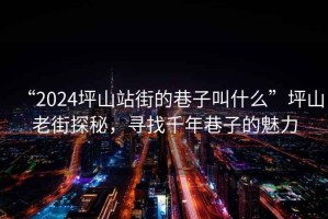 “2024坪山站街的巷子叫什么”坪山老街探秘，尋找千年巷子的魅力