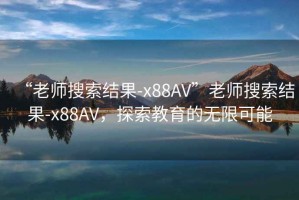 “老師搜索結果-x88AV”老師搜索結果-x88AV，探索教育的無限可能