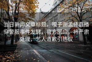 當日新聞文章標題，嘎子謝孟偉直播穿警服事件發酵，官方回應，將嚴肅處理，藝人道歉引熱議