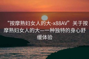 “按摩熟婦女人的大-x88AV”關于按摩熟婦女人的大—一種獨特的身心舒緩體驗