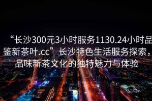 “長沙300元3小時服務1130.24小時品鑒新茶葉.cc”長沙特色生活服務探索，品味新茶文化的獨特魅力與體驗