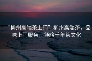 “柳州高端茶上門”柳州高端茶，品味上門服務，領略千年茶文化