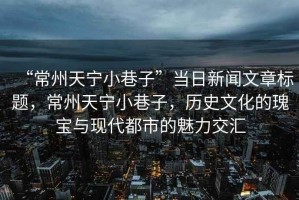 “常州天寧小巷子”當日新聞文章標題，常州天寧小巷子，歷史文化的瑰寶與現代都市的魅力交匯