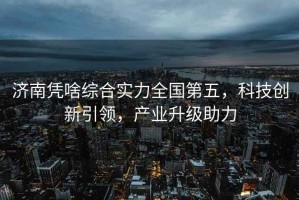 濟南憑啥綜合實力全國第五，科技創新引領，產業升級助力
