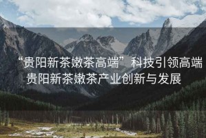 “貴陽新茶嫩茶高端”科技引領(lǐng)高端貴陽新茶嫩茶產(chǎn)業(yè)創(chuàng)新與發(fā)展