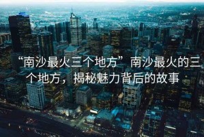 “南沙最火三個地方”南沙最火的三個地方，揭秘魅力背后的故事
