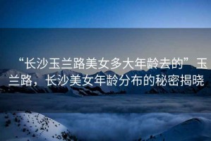 “長沙玉蘭路美女多大年齡去的”玉蘭路，長沙美女年齡分布的秘密揭曉