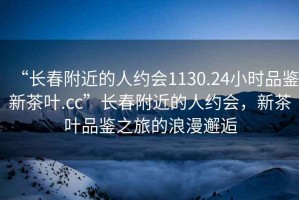 “長春附近的人約會1130.24小時品鑒新茶葉.cc”長春附近的人約會，新茶葉品鑒之旅的浪漫邂逅