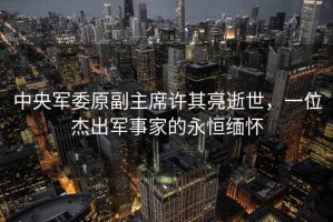 中央軍委原副主席許其亮逝世，一位杰出軍事家的永恒緬懷