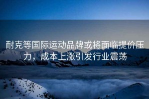 耐克等國際運動品牌或將面臨提價壓力，成本上漲引發行業震蕩
