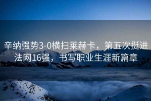 辛納強勢3-0橫掃萊赫卡，第五次挺進法網16強，書寫職業生涯新篇章