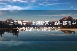 “上海新茶”上海新茶，品味都市中的傳統韻味與新鮮氣息