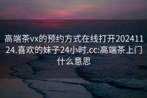 高端茶vx的預約方式在線打開20241124.喜歡的妹子24小時.cc:高端茶上門什么意思