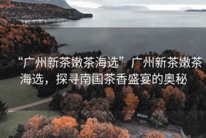 “廣州新茶嫩茶海選”廣州新茶嫩茶海選，探尋南國茶香盛宴的奧秘