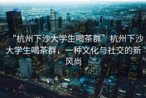 “杭州下沙大學生喝茶群”杭州下沙大學生喝茶群，一種文化與社交的新風尚