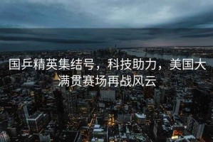 國乒精英集結號，科技助力，美國大滿貫賽場再戰風云