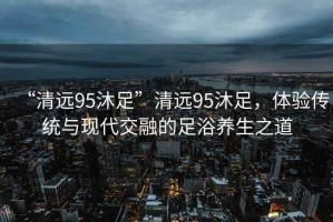 “清遠(yuǎn)95沐足”清遠(yuǎn)95沐足，體驗傳統(tǒng)與現(xiàn)代交融的足浴養(yǎng)生之道