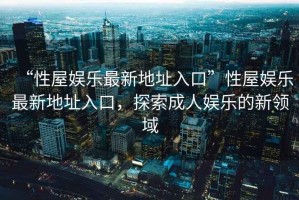 “性屋娛樂最新地址入口”性屋娛樂最新地址入口，探索成人娛樂的新領域