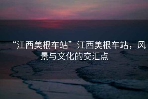 “江西美根車站”江西美根車站，風景與文化的交匯點