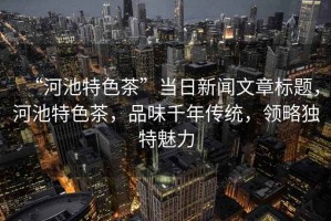 “河池特色茶”當日新聞文章標題，河池特色茶，品味千年傳統，領略獨特魅力