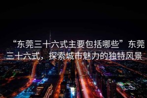 “東莞三十六式主要包括哪些”東莞三十六式，探索城市魅力的獨特風景
