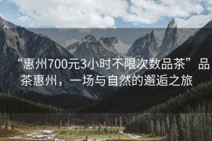“惠州700元3小時不限次數品茶”品茶惠州，一場與自然的邂逅之旅