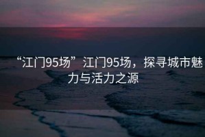 “江門95場”江門95場，探尋城市魅力與活力之源