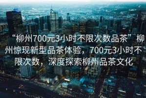 “柳州700元3小時不限次數品茶”柳州驚現(xiàn)新型品茶體驗，700元3小時不限次數，深度探索柳州品茶文化