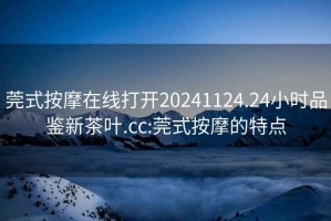 莞式按摩在線打開20241124.24小時品鑒新茶葉.cc:莞式按摩的特點