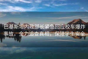 巴基斯坦內政部長緊急回應校車爆炸事故，全力追查真相，保障學生安全