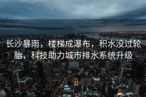 長沙暴雨，樓梯成瀑布，積水沒過輪胎，科技助力城市排水系統升級