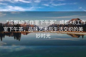 “成都kb工作室下午茶”成都KB工作室下午茶，品味藝術與生活交織的美妙時光