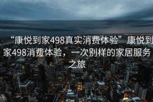 “康悅到家498真實(shí)消費(fèi)體驗(yàn)”康悅到家498消費(fèi)體驗(yàn)，一次別樣的家居服務(wù)之旅