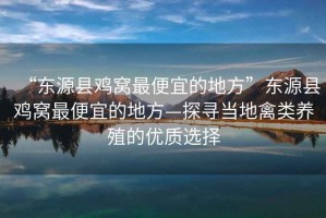 “東源縣雞窩最便宜的地方”東源縣雞窩最便宜的地方—探尋當地禽類養殖的優質選擇