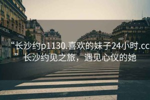 “長沙約p1130.喜歡的妹子24小時.cc”長沙約見之旅，遇見心儀的她