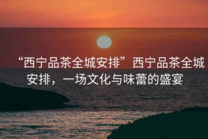 “西寧品茶全城安排”西寧品茶全城安排，一場(chǎng)文化與味蕾的盛宴