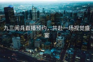 九三閱兵直播預約，共赴一場視覺盛宴