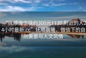 “撫順微信快約300元1130.附近的人24小時最新.cc”撫順晨曦，微信下的自然美景與人文風情