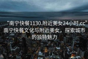 “南寧快餐1130.附近美女24小時.cc”南寧快餐文化與附近美女，探索城市的獨特魅力