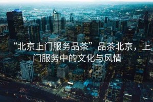 “北京上門服務品茶”品茶北京，上門服務中的文化與風情