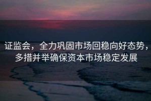證監會，全力鞏固市場回穩向好態勢，多措并舉確保資本市場穩定發展